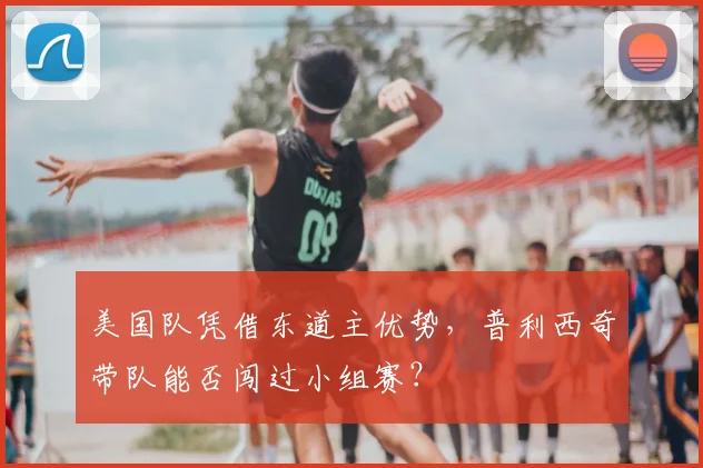 美国队凭借东道主优势,普利西奇带队能否闯过小组赛?
