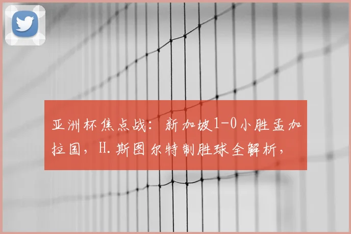 亚洲杯焦点战：新加坡1-0小胜孟加拉国，H.斯图尔特制胜球全解析，附两队出线前景