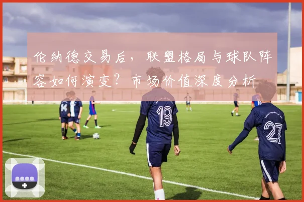 伦纳德交易后，联盟格局与球队阵容如何演变？市场价值深度分析
