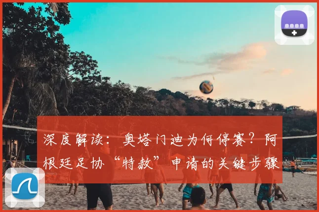 深度解读：奥塔门迪为何停赛？阿根廷足协“特赦”申请的关键步骤与首战前景分析