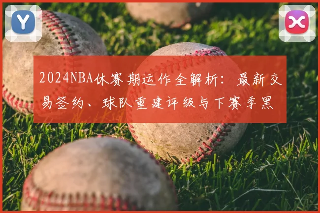 2024NBA休赛期运作全解析：最新交易签约、球队重建评级与下赛季黑马预测