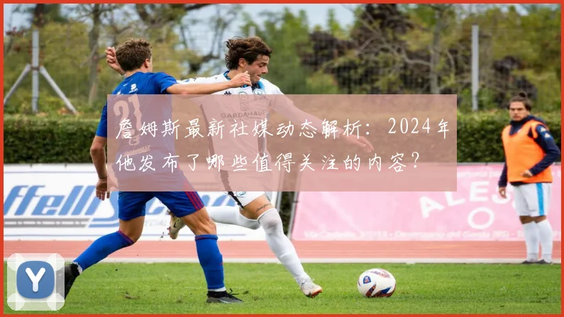 詹姆斯最新社媒动态解析：2024年他发布了哪些值得关注的内容？