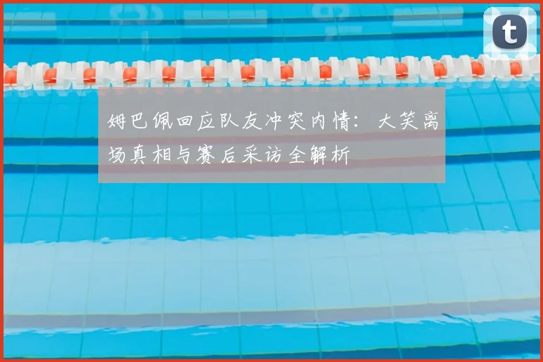 姆巴佩回应队友冲突内情：大笑离场真相与赛后采访全解析
