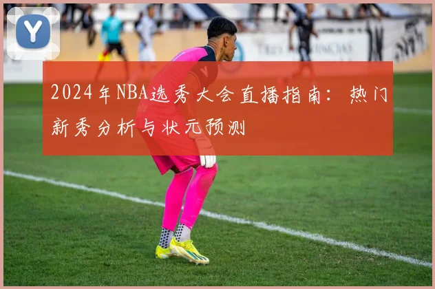 2024年NBA选秀大会直播指南：热门新秀分析与状元预测