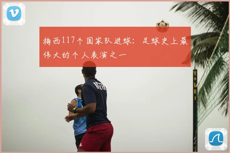 梅西117个国家队进球:足球史上最伟大的个人表演之一