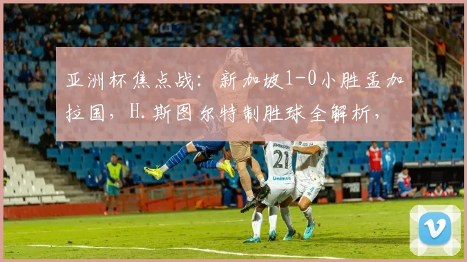 亚洲杯焦点战：新加坡1-0小胜孟加拉国，H.斯图尔特制胜球全解析，附两队出线前景