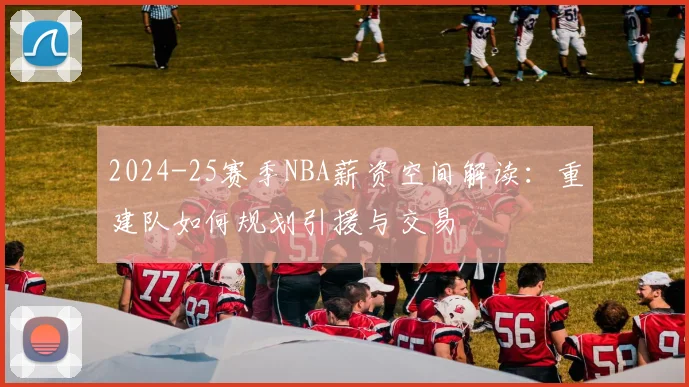 2024-25赛季NBA薪资空间解读：重建队如何规划引援与交易