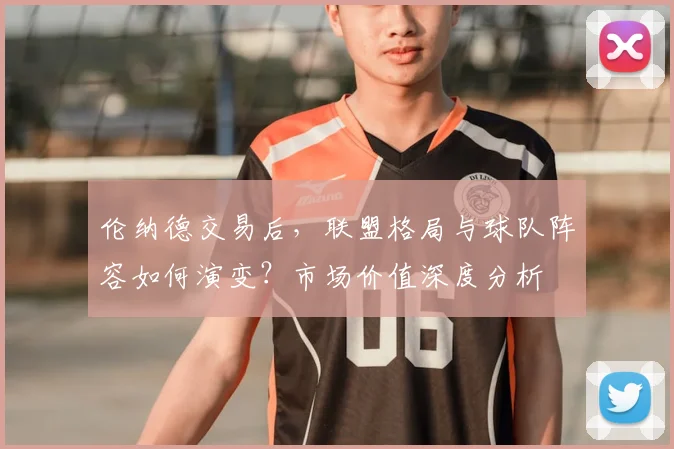 伦纳德交易后，联盟格局与球队阵容如何演变？市场价值深度分析