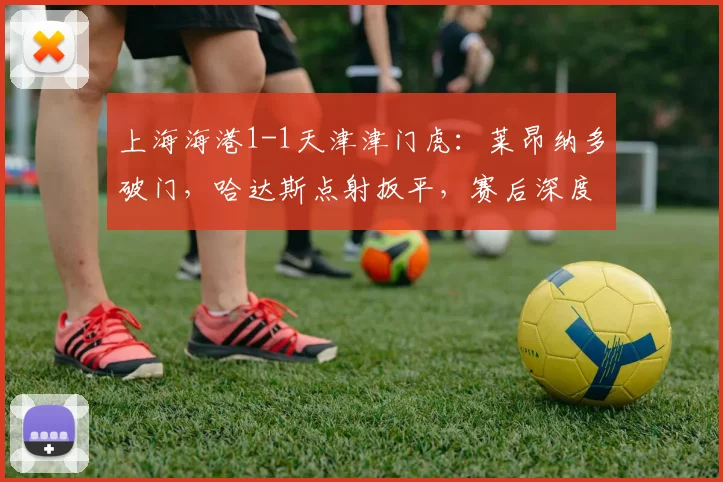 上海海港1-1天津津门虎：莱昂纳多破门，哈达斯点射扳平，赛后深度解析与积分影响