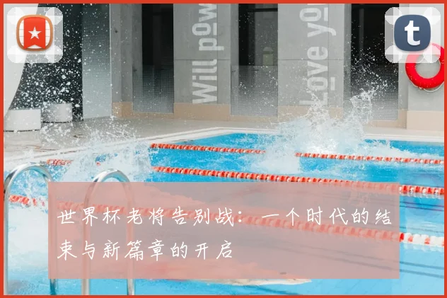 世界杯老将告别战：一个时代的结束与新篇章的开启