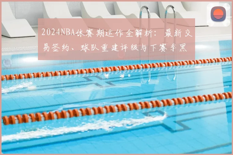 2024NBA休赛期运作全解析：最新交易签约、球队重建评级与下赛季黑马预测