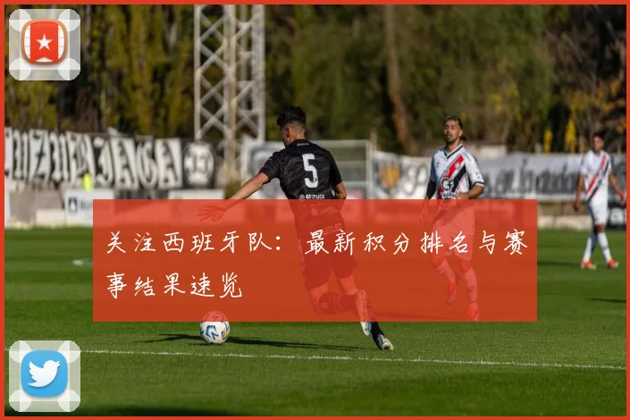 关注西班牙队：最新积分排名与赛事结果速览