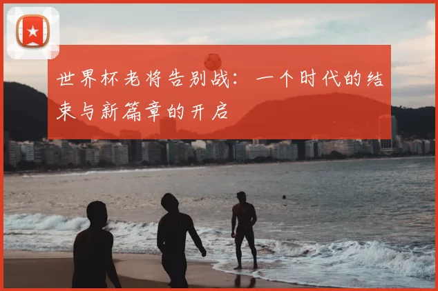 世界杯老将告别战：一个时代的结束与新篇章的开启