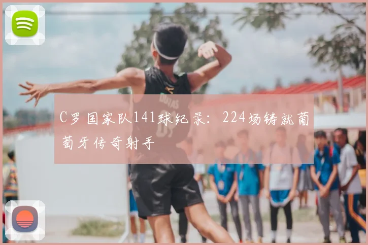C罗国家队141球纪录：224场铸就葡萄牙传奇射手