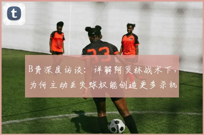 B费深度访谈：详解阿莫林战术下，为何主动丢失球权能创造更多杀机